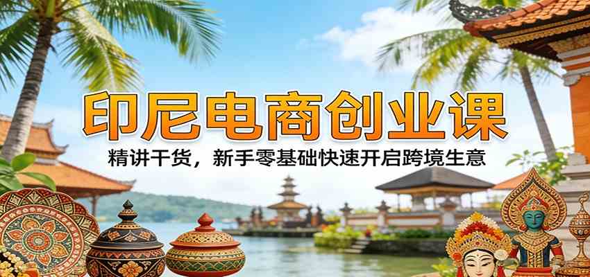 印尼电商创业课：精讲干货，新手零基础快速开启跨境生意-乘峰资源网